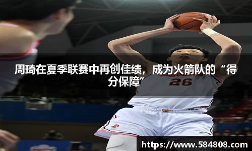 周琦在夏季联赛中再创佳绩，成为火箭队的“得分保障”