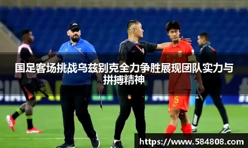 国足客场挑战乌兹别克全力争胜展现团队实力与拼搏精神